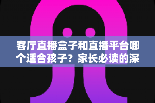 客厅直播盒子和直播平台哪个适合孩子？家长必读的深度对比与选择全指南