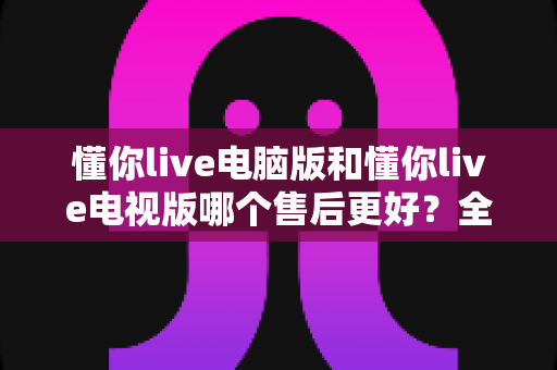 懂你live电脑版和懂你live电视版哪个售后更好？全方位售后对比与实用选购指南