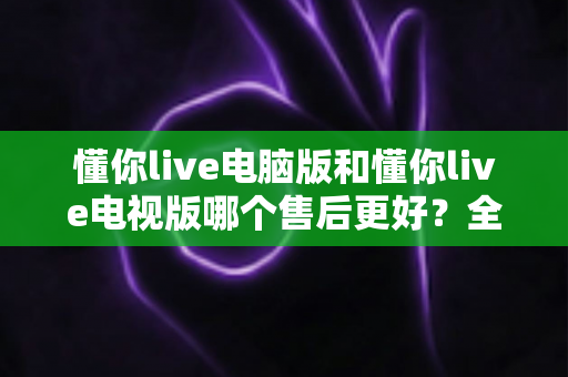 懂你live电脑版和懂你live电视版哪个售后更好？全方位售后对比与实用选购指南