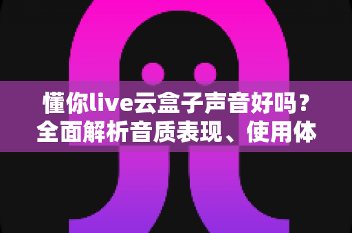 懂你live云盒子声音好吗？全面解析音质表现、使用体验与优化技巧