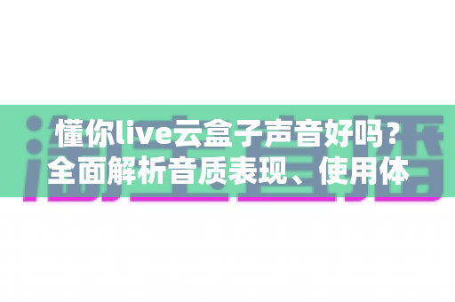 懂你live云盒子声音好吗？全面解析音质表现、使用体验与优化技巧