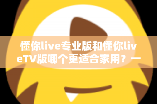 懂你live专业版和懂你liveTV版哪个更适合家用？一篇讲透的家庭选购深度指南