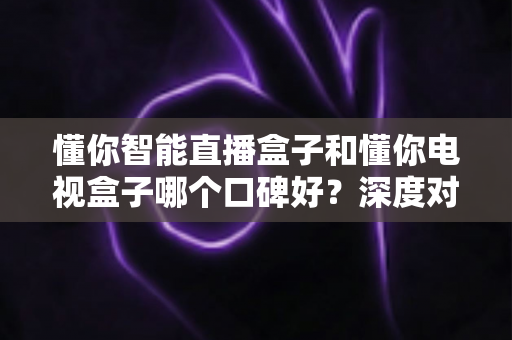 懂你智能直播盒子和懂你电视盒子哪个口碑好?深度对比测评助你选购不踩坑 懂你智能直播盒子和懂你电视盒子哪个口碑好?深度对比测评助你选购不踩坑