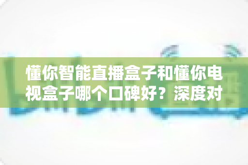 懂你智能直播盒子和懂你电视盒子哪个口碑好？深度对比测评助你选购不踩坑