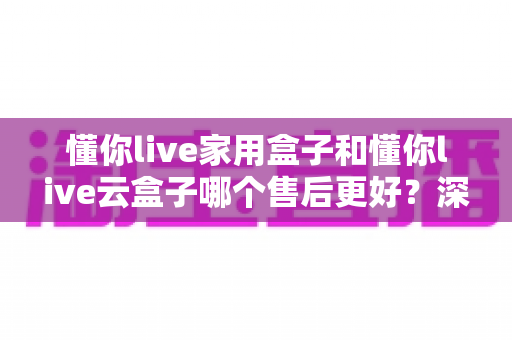 懂你live家用盒子和懂你live云盒子哪个售后更好?深度对比全解析,帮你买得放心用得安心 懂你live家用盒子和懂你live云盒子哪个售后更好?深度对比全解析,帮你买得放心用得安心