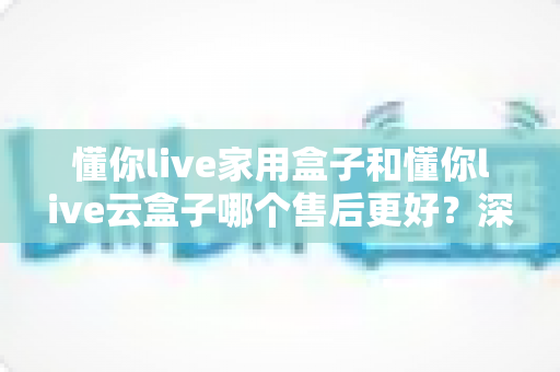 懂你live家用盒子和懂你live云盒子哪个售后更好?深度对比全解析,帮你买得放心用得安心 懂你live家用盒子和懂你live云盒子哪个售后更好?深度对比全解析,帮你买得放心用得安心