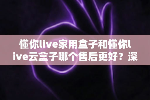 懂你live家用盒子和懂你live云盒子哪个售后更好？深度对比全解析，帮你买得放心用得安心