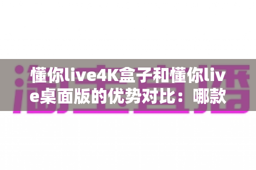 懂你live4K盒子和懂你live桌面版的优势对比:哪款更适合你的家庭观影需求? 懂你live4K盒子和懂你live桌面版的优势对比:哪款更适合你的家庭观影需求?