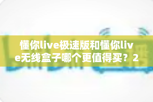 懂你live极速版和懂你live无线盒子哪个更值得买?2025年最新深度评测与避坑选购指南 懂你live极速版和懂你live无线盒子哪个更值得买?2025年最新深度评测与避坑选购指南