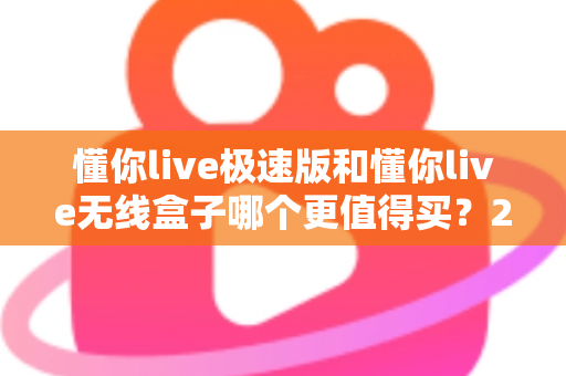 懂你live极速版和懂你live无线盒子哪个更值得买？2025年最新深度评测与避坑选购指南