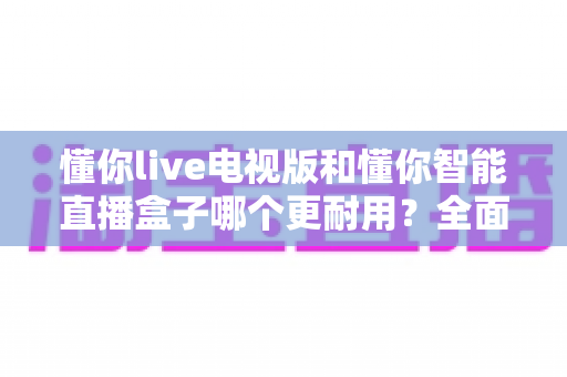 懂你live电视版和懂你智能直播盒子哪个更耐用？全面对比测评助你做出明智选择