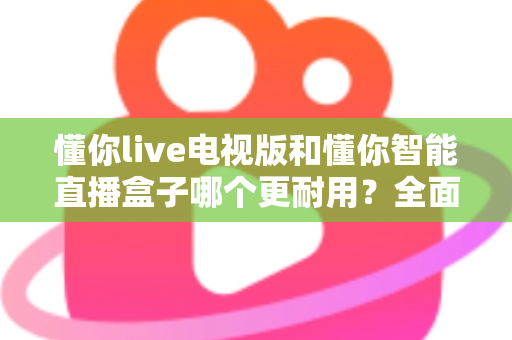 懂你live电视版和懂你智能直播盒子哪个更耐用？全面对比测评助你做出明智选择