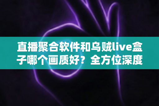 直播聚合软件和乌贼live盒子哪个画质好？全方位深度对比解析助你做出最佳选择