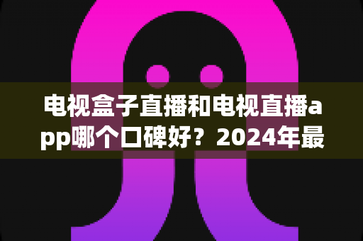 电视盒子直播和电视直播app哪个口碑好？2024年最全对比测评帮你选对不踩坑