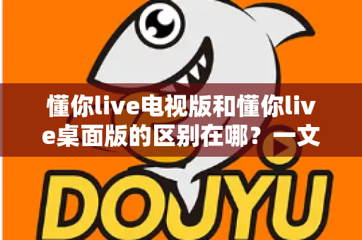 懂你live电视版和懂你live桌面版的区别在哪?一文读懂两大版本核心差异与选购指南 懂你live电视版和懂你live桌面版的区别在哪?一文读懂两大版本核心差异与选购指南