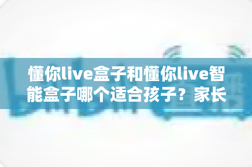 懂你live盒子和懂你live智能盒子哪个适合孩子？家长选购指南与深度对比全解析