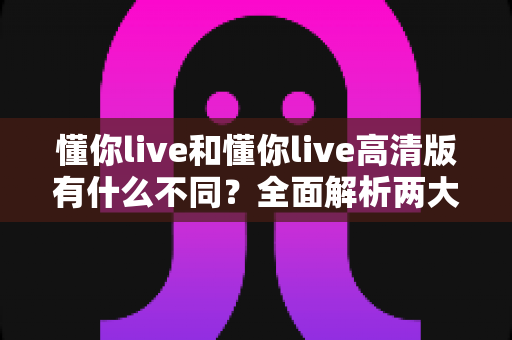 懂你live和懂你live高清版有什么不同？全面解析两大版本的核心差异与选择指南