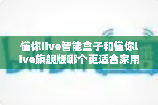 懂你live智能盒子和懂你live旗舰版哪个更适合家用？家庭电视盒子深度对比与选购全攻略