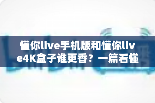 懂你live手机版和懂你live4K盒子谁更香?一篇看懂两种方案差异的深度对比指南 懂你live手机版和懂你live4K盒子谁更香?一篇看懂两种方案差异的深度对比指南
