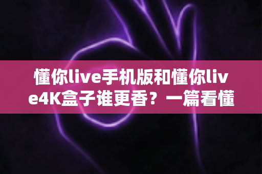 懂你live手机版和懂你live4K盒子谁更香?一篇看懂两种方案差异的深度对比指南 懂你live手机版和懂你live4K盒子谁更香?一篇看懂两种方案差异的深度对比指南