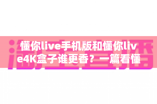 懂你live手机版和懂你live4K盒子谁更香？一篇看懂两种方案差异的深度对比指南