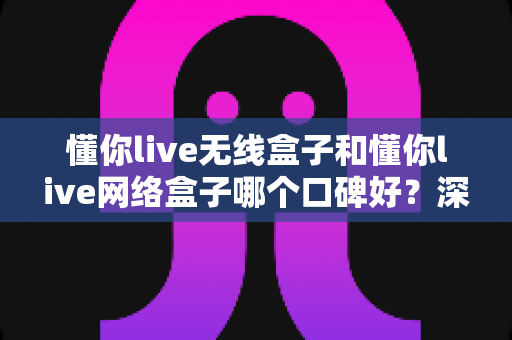 懂你live无线盒子和懂你live网络盒子哪个口碑好?深度口碑对比与避坑选购指南,帮你一次选对不后悔 懂你live无线盒子和懂你live网络盒子哪个口碑好?深度口碑对比与避坑选购指南,帮你一次选对不后悔