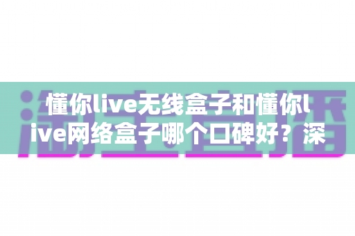 懂你live无线盒子和懂你live网络盒子哪个口碑好？深度口碑对比与避坑选购指南，帮你一次选对不后悔