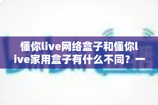 懂你live网络盒子和懂你live家用盒子有什么不同?一篇看懂区别与选购指南的全面对比解析 懂你live网络盒子和懂你live家用盒子有什么不同?一篇看懂区别与选购指南的全面对比解析