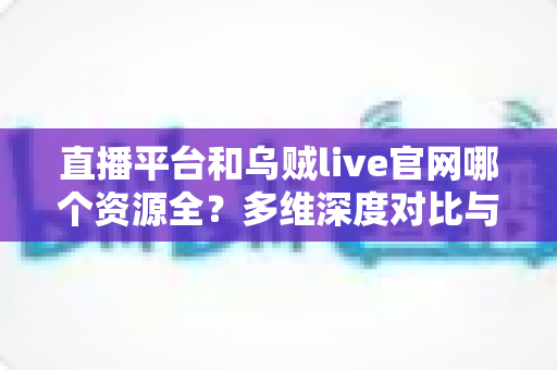 直播平台和乌贼live官网哪个资源全？多维深度对比与选台实用指南