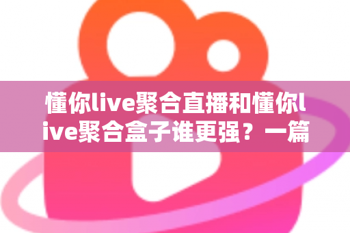 懂你live聚合直播和懂你live聚合盒子谁更强？一篇讲透两者的深度对比指南