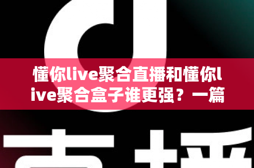 懂你live聚合直播和懂你live聚合盒子谁更强？一篇讲透两者的深度对比指南