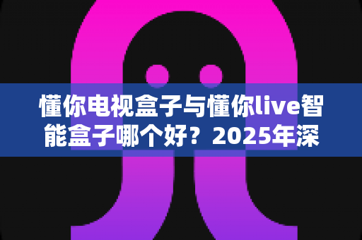 懂你电视盒子与懂你live智能盒子哪个好？2025年深度对比测评，帮你一眼选对不踩坑