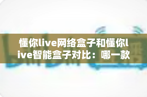 懂你live网络盒子和懂你live智能盒子对比:哪一款更适合你的家庭娱乐需求? 懂你live网络盒子和懂你live智能盒子对比:哪一款更适合你的家庭娱乐需求?