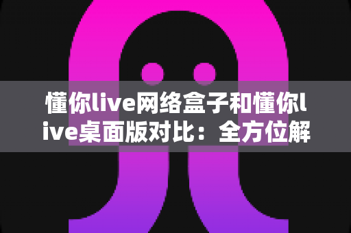 懂你live网络盒子和懂你live桌面版对比：全方位解析助你选出最佳观看方案