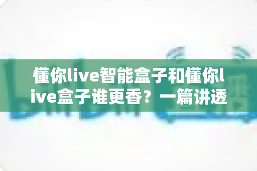 懂你live智能盒子和懂你live盒子谁更香？一篇讲透配置、体验与性价比的选购避坑指南