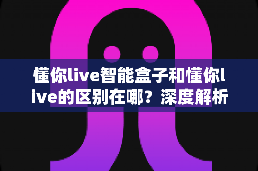 懂你live智能盒子和懂你live的区别在哪？深度解析两者差异，帮你选对直播工具
