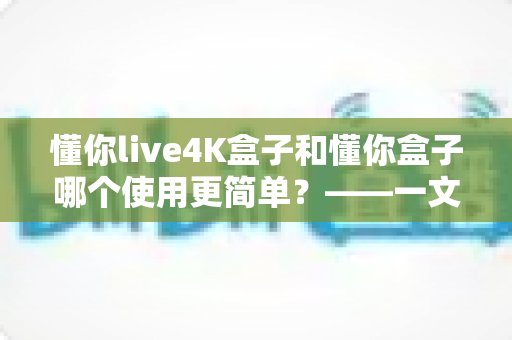 懂你live4K盒子和懂你盒子哪个使用更简单？——一文学会选对电视盒子的实用指南
