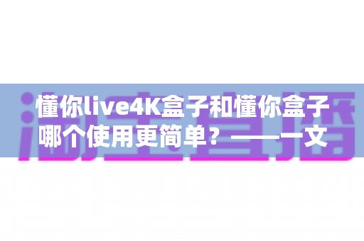 懂你live4K盒子和懂你盒子哪个使用更简单？——一文学会选对电视盒子的实用指南
