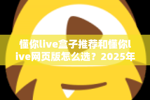 懂你live盒子推荐和懂你live网页版怎么选？2025年最实用的双端选购避坑指南助你一步到位