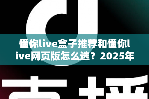 懂你live盒子推荐和懂你live网页版怎么选？2025年最实用的双端选购避坑指南助你一步到位
