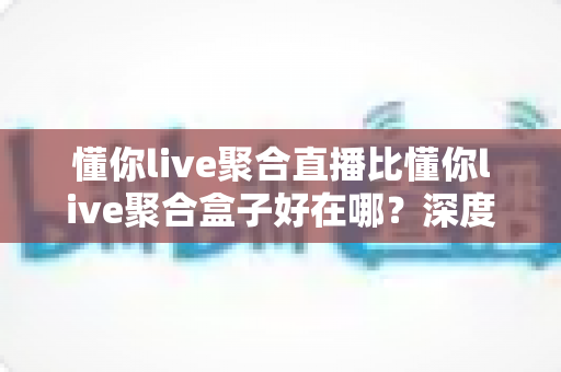 懂你live聚合直播比懂你live聚合盒子好在哪?深度对比解析助你选对观影方案 懂你live聚合直播比懂你live聚合盒子好在哪?深度对比解析助你选对观影方案