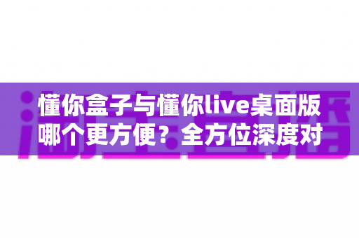 懂你盒子与懂你live桌面版哪个更方便？全方位深度对比评测帮你找到最适合的选择