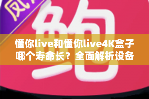 懂你live和懂你live4K盒子哪个寿命长?全面解析设备耐用性与选购维护指南 懂你live和懂你live4K盒子哪个寿命长?全面解析设备耐用性与选购维护指南