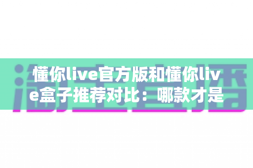 懂你live官方版和懂你live盒子推荐对比：哪款才是你的最佳选择？