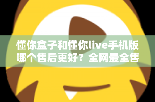 懂你盒子和懂你live手机版哪个售后更好？全网最全售后体验对比评测与避坑指南