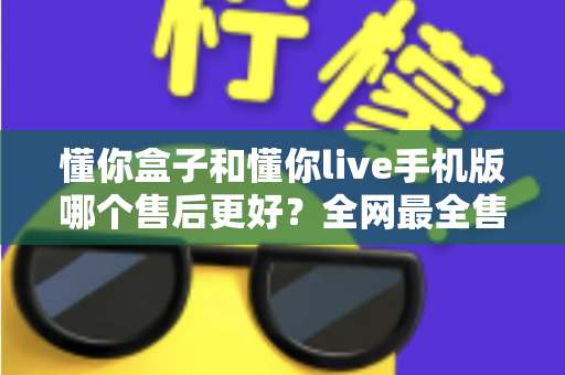 懂你盒子和懂你live手机版哪个售后更好？全网最全售后体验对比评测与避坑指南