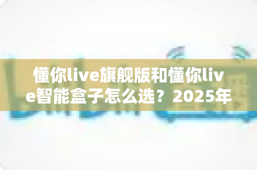 懂你live旗舰版和懂你live智能盒子怎么选？2025年最全选购指南与深度对比分析