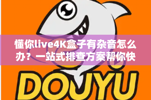 懂你live4K盒子有杂音怎么办?一站式排查方案帮你快速恢复纯净音质,畅享4K影音新体验 懂你live4K盒子有杂音怎么办?一站式排查方案帮你快速恢复纯净音质,畅享4K影音新体验