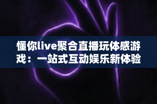 懂你live聚合直播玩体感游戏:一站式互动娱乐新体验,边看边玩开启全民娱乐新时代 懂你live聚合直播玩体感游戏:一站式互动娱乐新体验,边看边玩开启全民娱乐新时代