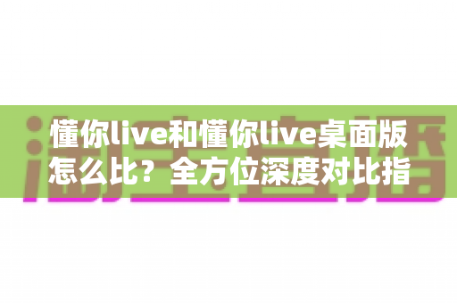 懂你live和懂你live桌面版怎么比?全方位深度对比指南助你做出最佳选择 懂你live和懂你live桌面版怎么比?全方位深度对比指南助你做出最佳选择